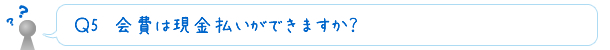 Ｑ5　会費は現金払いができますか？