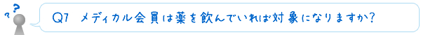 Ｑ7　メディカル会員は薬を飲んでいれば対象になりますか？