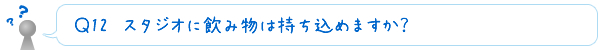 Ｑ13　スタジオに飲み物は持ち込めますか？