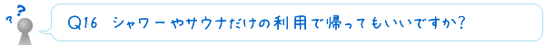 Ｑ17　シャワーやサウナだけの利用で帰ってもいいですか？